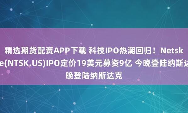 精选期货配资APP下载 科技IPO热潮回归！Netskope(NTSK.US)IPO定价19美元募资9亿 今晚登陆纳斯达克