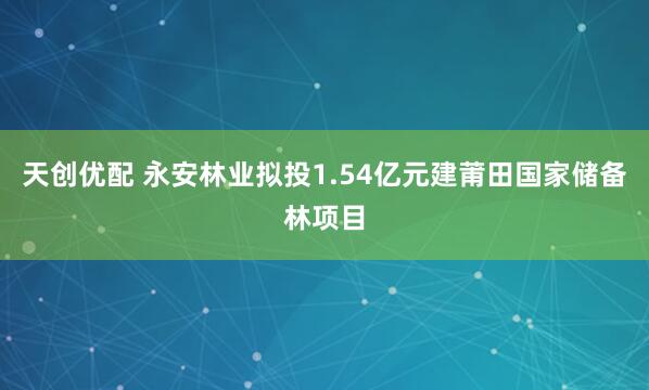 天创优配 永安林业拟投1.54亿元建莆田国家储备林项目