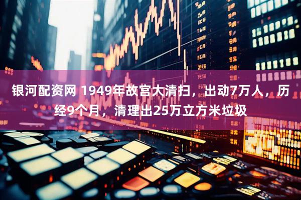 银河配资网 1949年故宫大清扫，出动7万人，历经9个月，清理出25万立方米垃圾