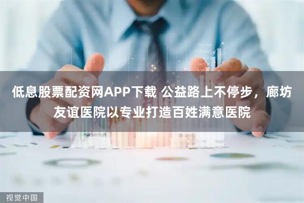 低息股票配资网APP下载 公益路上不停步，廊坊友谊医院以专业打造百姓满意医院