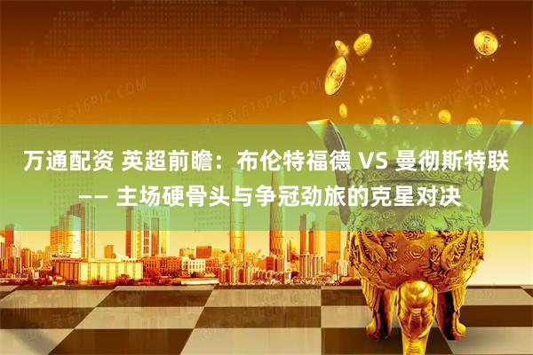 万通配资 英超前瞻：布伦特福德 VS 曼彻斯特联 —— 主场硬骨头与争冠劲旅的克星对决