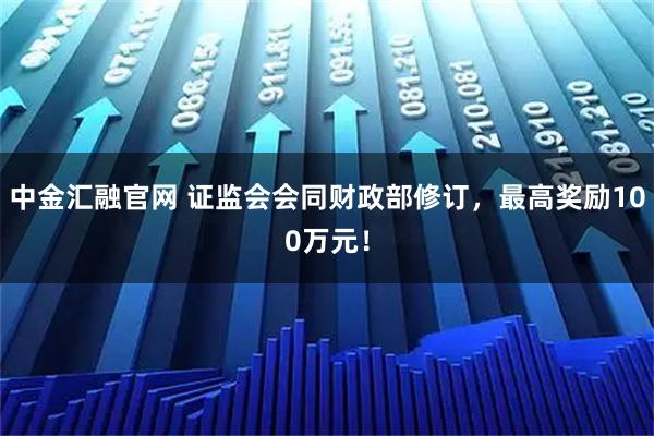 中金汇融官网 证监会会同财政部修订，最高奖励100万元！