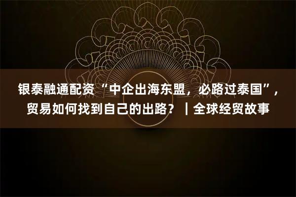银泰融通配资 “中企出海东盟，必路过泰国”，贸易如何找到自己的出路？｜全球经贸故事