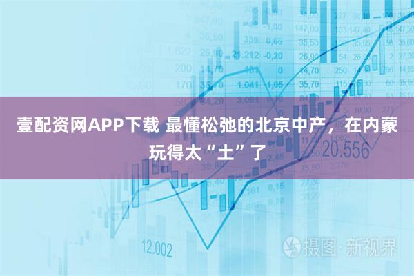 壹配资网APP下载 最懂松弛的北京中产，在内蒙玩得太“土”了