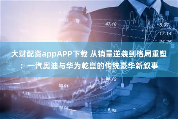 大财配资appAPP下载 从销量逆袭到格局重塑：一汽奥迪与华为乾崑的传统豪华新叙事