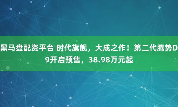 黑马盘配资平台 时代旗舰，大成之作！第二代腾势D9开启预售，38.98万元起