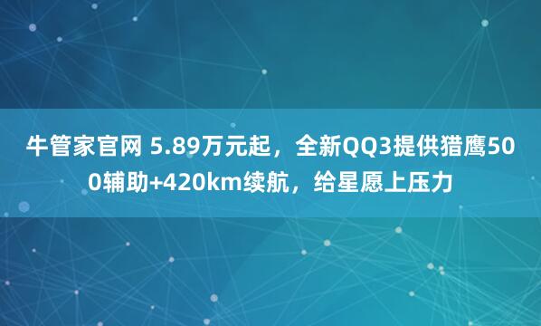 牛管家官网 5.89万元起，全新QQ3提供猎鹰500辅助+420km续航，给星愿上压力