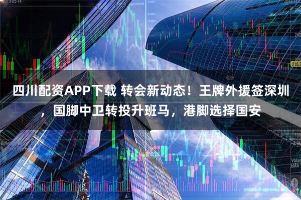 四川配资APP下载 转会新动态！王牌外援签深圳，国脚中卫转投升班马，港脚选择国安