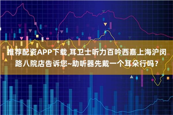 推荐配资APP下载 耳卫士听力百吟西嘉上海沪闵路八院店告诉您~助听器先戴一个耳朵行吗?