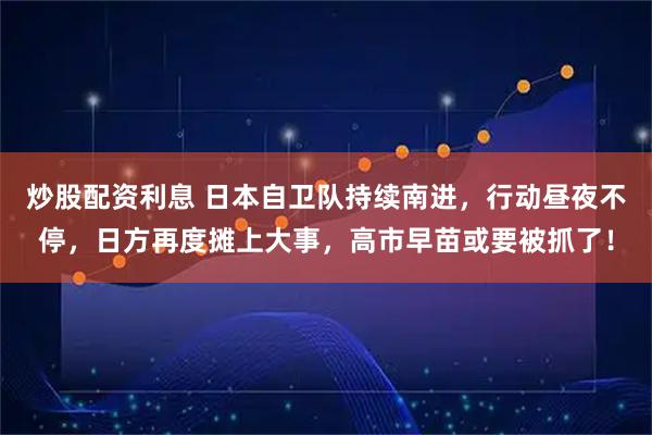炒股配资利息 日本自卫队持续南进,行动昼夜不停,日方再度摊上大事,高市早苗或要被抓了!