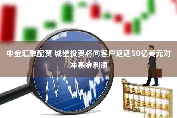 中金汇融配资 城堡投资将向客户返还50亿美元对冲基金利润