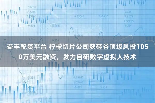 益丰配资平台 柠檬切片公司获硅谷顶级风投1050万美元融资，发力自研数字虚拟人技术