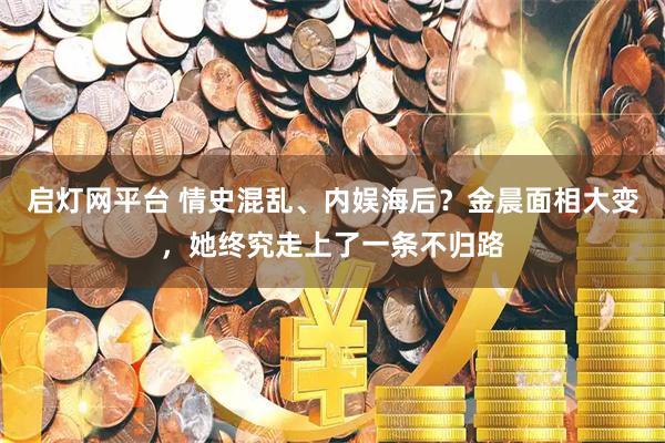 启灯网平台 情史混乱、内娱海后？金晨面相大变，她终究走上了一条不归路