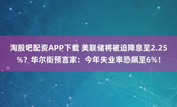 淘股吧配资APP下载 美联储将被迫降息至2.25%？华尔街预言家：今年失业率恐飙至6%！