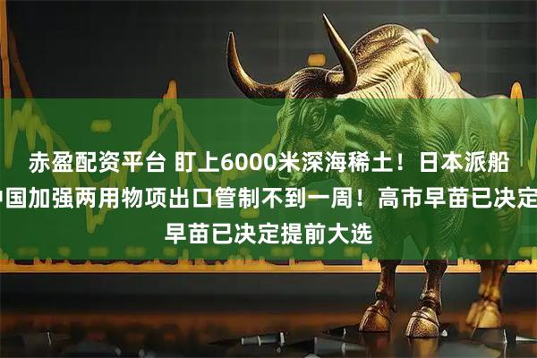 赤盈配资平台 盯上6000米深海稀土！日本派船探查 距中国加强两用物项出口管制不到一周！高市早苗已决定提前大选