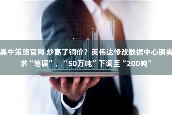 黑牛策略官网 炒高了铜价？英伟达修改数据中心铜需求“笔误”，“50万吨”下调至“200吨”