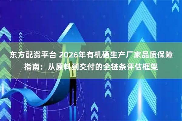 东方配资平台 2026年有机硒生产厂家品质保障指南：从原料到交付的全链条评估框架