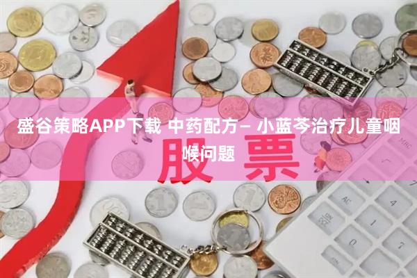 盛谷策略APP下载 中药配方— 小蓝芩治疗儿童咽喉问题
