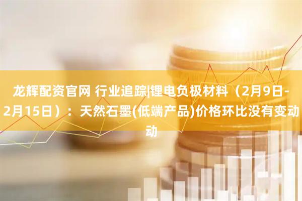 龙辉配资官网 行业追踪|锂电负极材料（2月9日-2月15日）：天然石墨(低端产品)价格环比没有变动