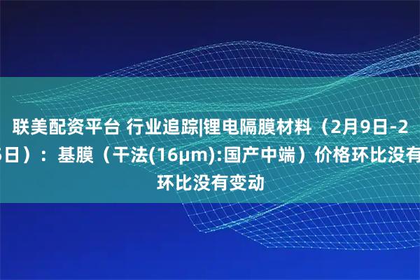 联美配资平台 行业追踪|锂电隔膜材料（2月9日-2月15日）：基膜（干法(16μm):国产中端）价格环比没有变动