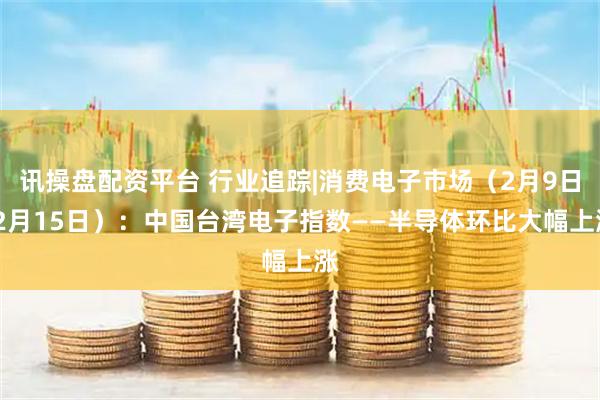 讯操盘配资平台 行业追踪|消费电子市场（2月9日-2月15日）：中国台湾电子指数——半导体环比大幅上涨