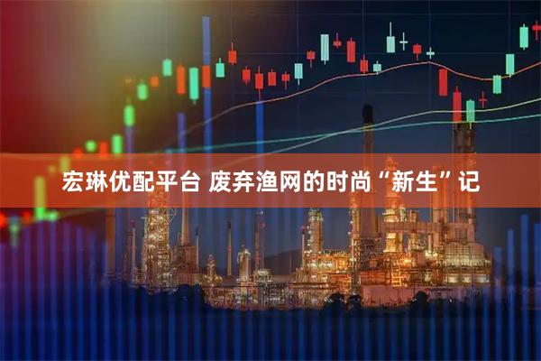 宏琳优配平台 废弃渔网的时尚“新生”记