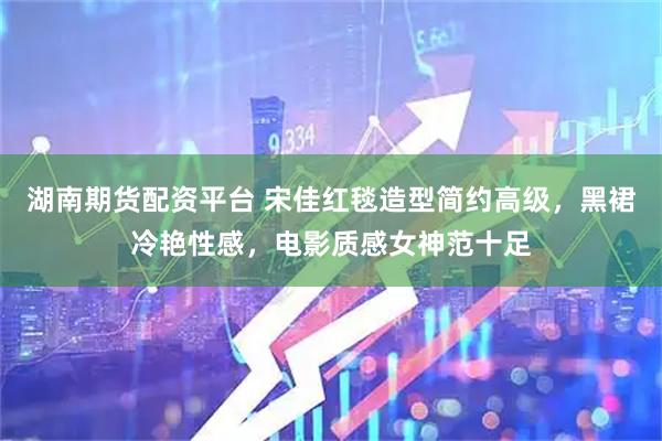 湖南期货配资平台 宋佳红毯造型简约高级，黑裙冷艳性感，电影质感女神范十足