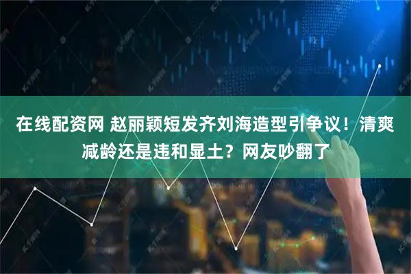 在线配资网 赵丽颖短发齐刘海造型引争议！清爽减龄还是违和显土？网友吵翻了