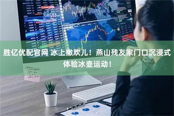胜亿优配官网 冰上撒欢儿！燕山残友家门口沉浸式体验冰壶运动！